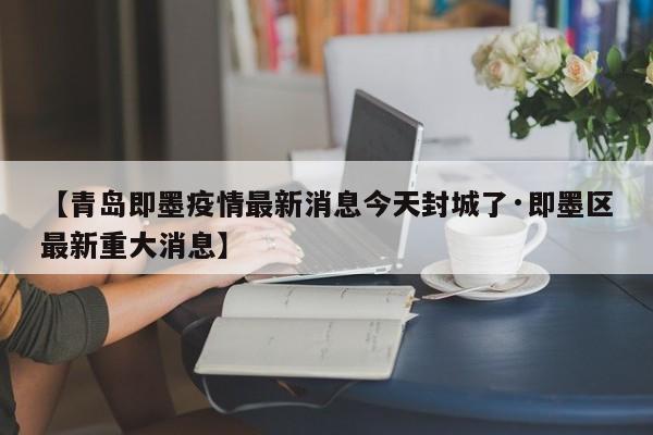 【青岛即墨疫情最新消息今天封城了·即墨区最新重大消息】