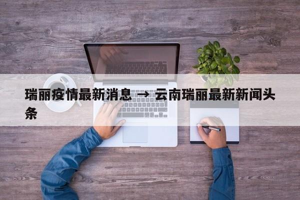 瑞丽疫情最新消息 → 云南瑞丽最新新闻头条