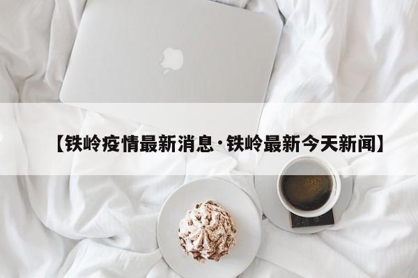 【铁岭疫情最新消息·铁岭最新今天新闻】