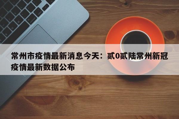 常州市疫情最新消息今天：贰0贰陆常州新冠疫情最新数据公布