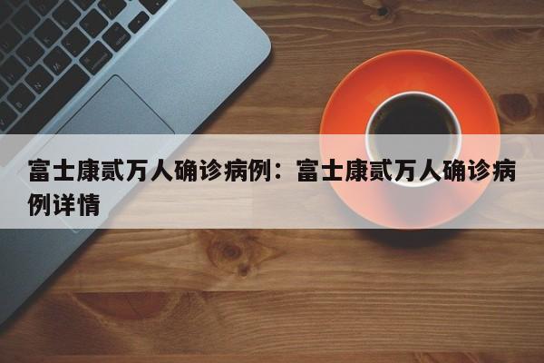 富士康贰万人确诊病例:富士康贰万人确诊病例详情