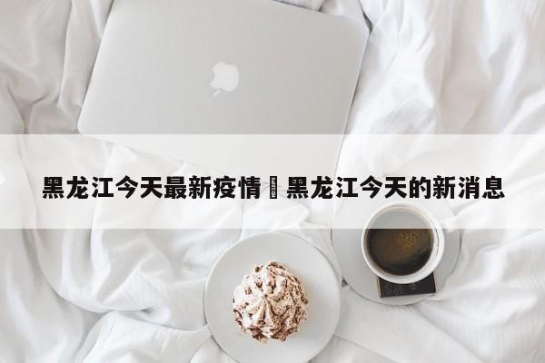黑龙江今天最新疫情›黑龙江今天的新消息