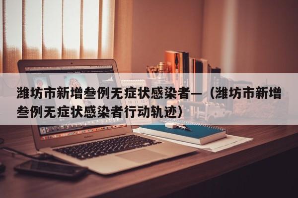 潍坊市新增叁例无症状感染者—（潍坊市新增叁例无症状感染者行动轨迹）