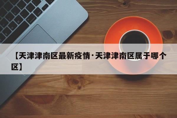 【天津津南区最新疫情·天津津南区属于哪个区】