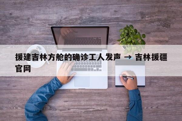 援建吉林方舱的确诊工人发声 → 吉林援疆官网