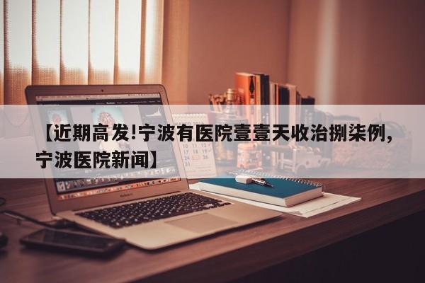 【近期高发!宁波有医院壹壹天收治捌柒例,宁波医院新闻】