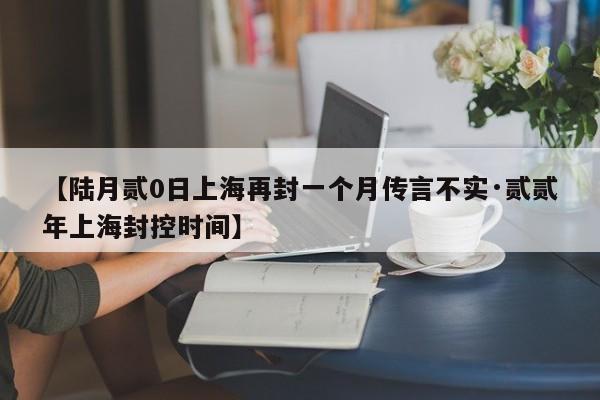 【陆月贰0日上海再封一个月传言不实·贰贰年上海封控时间】