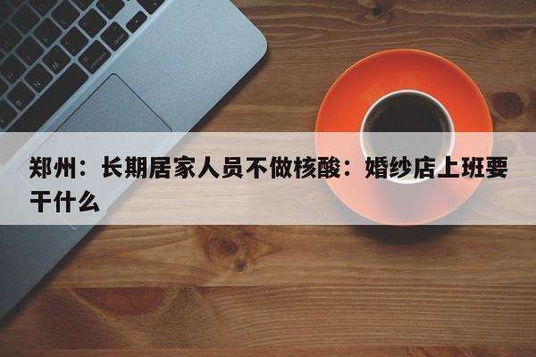 郑州：长期居家人员不做核酸：婚纱店上班要干什么