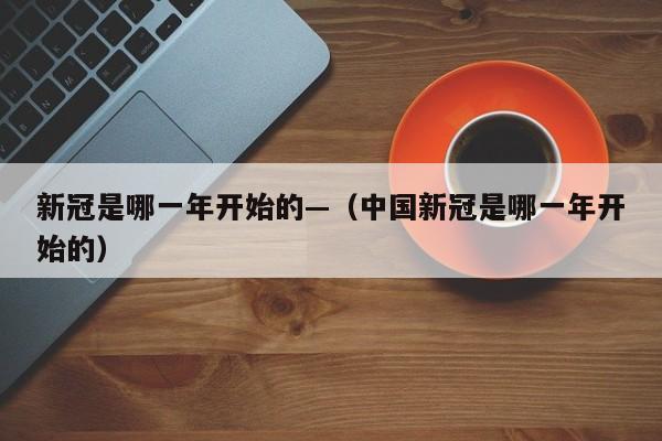 新冠是哪一年开始的—（中国新冠是哪一年开始的）