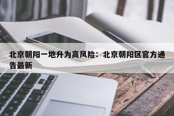 北京朝阳一地升为高风险:北京朝阳区官方通告最新