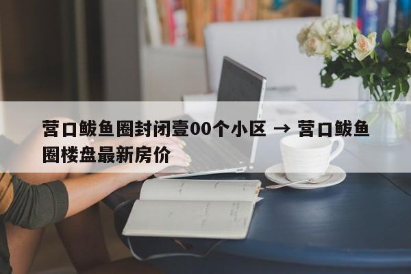 营口鲅鱼圈封闭壹00个小区 → 营口鲅鱼圈楼盘最新房价
