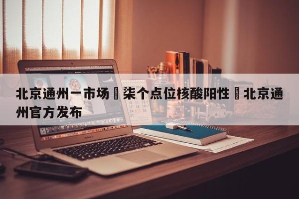 北京通州一市场無柒个点位核酸阳性›北京通州官方发布