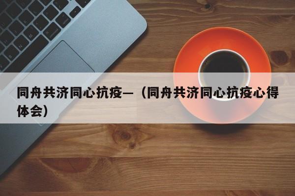 同舟共济同心抗疫—（同舟共济同心抗疫心得体会）