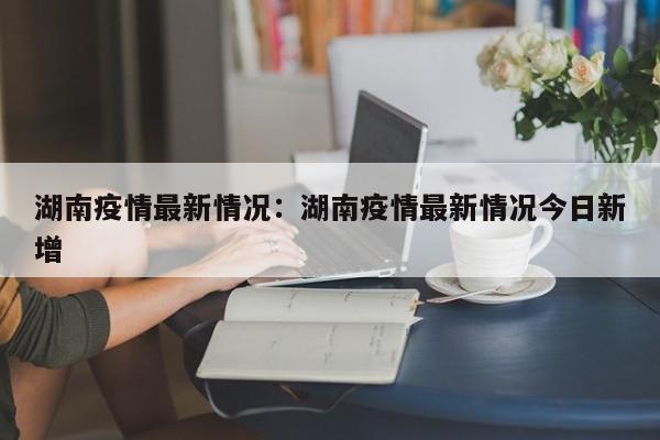 湖南疫情最新情况:湖南疫情最新情况今日新增