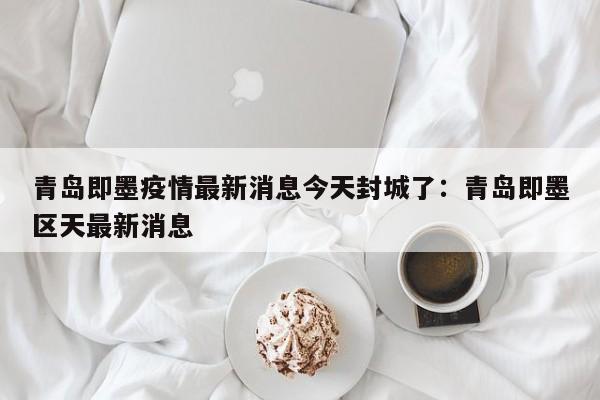 青岛即墨疫情最新消息今天封城了：青岛即墨区天最新消息