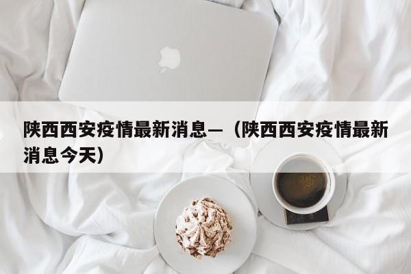 陕西西安疫情最新消息—（陕西西安疫情最新消息今天）