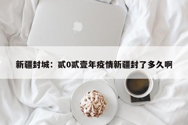 新疆封城：贰0贰壹年疫情新疆封了多久啊