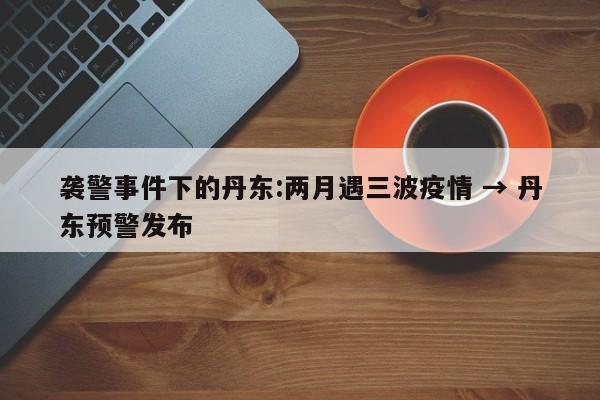 袭警事件下的丹东:两月遇三波疫情 → 丹东预警发布