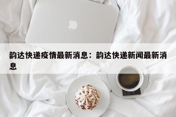 韵达快递疫情最新消息:韵达快递新闻最新消息