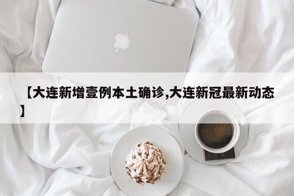 【大连新增壹例本土确诊,大连新冠最新动态】