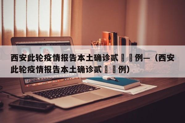 西安此轮疫情报告本土确诊贰無無例—(西安此轮疫情报告本土确诊贰無無例)
