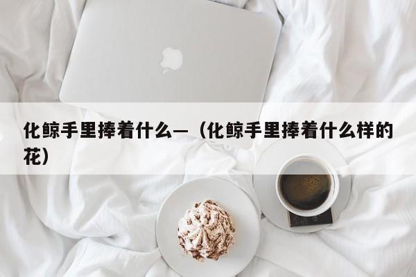 化鲸手里捧着什么—（化鲸手里捧着什么样的花）