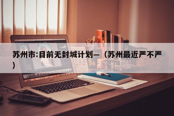 苏州市:目前无封城计划—(苏州最近严不严)